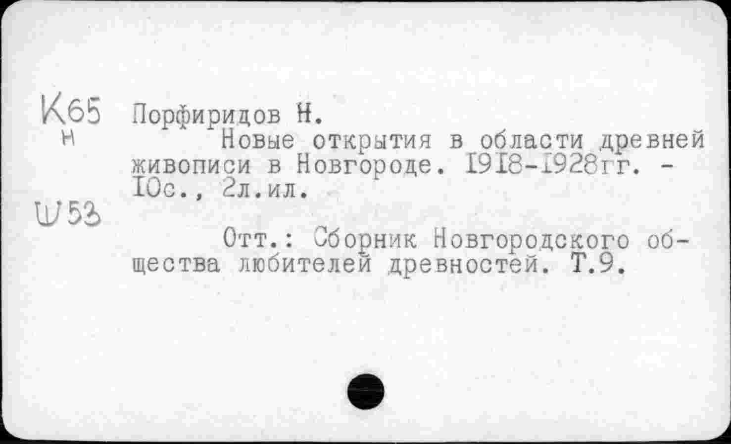 ﻿Кб5
H
Порфиридов H.
Новые открытая в области древней живописи в Новгороде. I9I8-I928IT. -Юс., 2л.ил.
Отт.: Сборник Новгородского общества любителей древностей. Т.9.